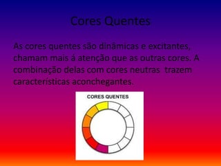 Cores Quentes
As cores quentes são dinâmicas e excitantes,
chamam mais á atenção que as outras cores. A
combinação delas com cores neutras trazem
características aconchegantes.
 