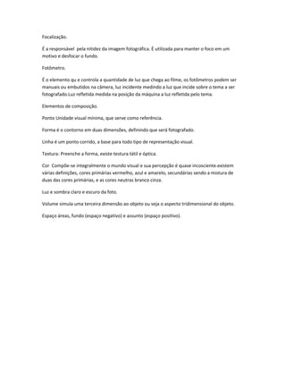 Focalização. 
É a responsável pela nitidez da imagem fotográfica. É utilizada para manter o foco em um 
motivo e desfocar o fundo. 
Fotômetro. 
É o elemento qu e controla a quantidade de luz que chega ao filme, os fotômetros podem ser 
manuais ou embutidos na câmera, luz incidente medindo a luz que incide sobre o tema a ser 
fotografado.Luz refletida medida na posição da máquina a luz refletida pelo tema. 
Elementos de composição. 
Ponto Unidade visual mínima, que serve como referência. 
Forma é o contorno em duas dimensões, definindo que será fotografado. 
Linha é um ponto corrido, a base para todo tipo de representação visual. 
Textura: Preenche a forma, existe testura tátil e óptica. 
Cor Compõe-se integralmente o mundo visual e sua percepção é quase incosciente.existem 
várias definições, cores primárias vermelho, azul e amarelo, secundárias sendo a mistura de 
duas das cores primárias, e as cores neutras branco cinza. 
Luz e sombra claro e escuro da foto. 
Volume simula uma terceira dimensão ao objeto ou seja o aspecto tridimensional do objeto. 
Espaço áreas, fundo (espaço negativo) e assunto (espaço positivo). 
