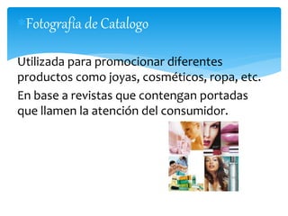 Fotografía de Catalogo 
Utilizada para promocionar diferentes 
productos como joyas, cosméticos, ropa, etc. 
En base a revistas que contengan portadas 
que llamen la atención del consumidor. 
 