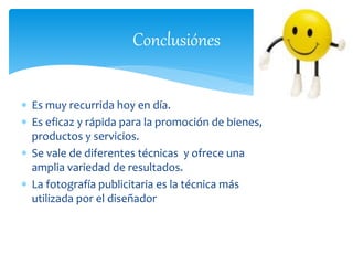 Conclusiónes 
 Es muy recurrida hoy en día. 
 Es eficaz y rápida para la promoción de bienes, 
productos y servicios. 
 Se vale de diferentes técnicas y ofrece una 
amplia variedad de resultados. 
 La fotografía publicitaria es la técnica más 
utilizada por el diseñador 
