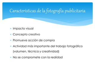 Características de la fotografía publicitaria 
 Impacto visual 
 Concepto creativo 
 Promueve acción de compra 
 Actividad más importante del trabajo fotográfico 
(volumen, técnica y creatividad) 
 No se compromete con la realidad 
 