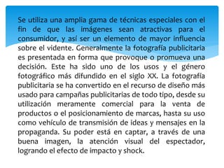 Se utiliza una amplia gama de técnicas especiales con el 
fin de que las imágenes sean atractivas para el 
consumidor, y así ser un elemento de mayor influencia 
sobre el vidente. Generalmente la fotografía publicitaria 
es presentada en forma que provoque o promueva una 
decisión. Este ha sido uno de los usos y el género 
fotográfico más difundido en el siglo XX. La fotografía 
publicitaria se ha convertido en el recurso de diseño más 
usado para campañas publicitarias de todo tipo, desde su 
utilización meramente comercial para la venta de 
productos o el posicionamiento de marcas, hasta su uso 
como vehículo de transmisión de ideas y mensajes en la 
propaganda. Su poder está en captar, a través de una 
buena imagen, la atención visual del espectador, 
logrando el efecto de impacto y shock. 
 
