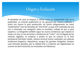 Origen y Evolución 
Al alrededor de 1920 se empezó a utilizar como un componente más de la 
publicidad. La creación publicitaria se vio apoyada por nuevos software y 
entró con fuerza la post producción, de hecho antiguamente las fotos 
"publicitarias" eran las llamadas de “arte final", ya que eran realizadas de una 
vez o retocadas con aerógrafo sobre la emulsión, trabajo de por sí para 
expertos. La fotografía también sigue las nuevas tendencias que impone la 
moda y el cine, el uso de lentes o tendencias de "color". Con la llegada de las 
cámaras digitales, se empieza a perder lo que en esencia es la foto 
profesional (formato medio, cámara técnica) tomas realizadas con película 
tradicional (negativo, diapositiva), aunque los grandes fotógrafos siempre 
usan formatos grandes, por la calidad final y si además son digitalizadas en 
scanner de alta resolución, los resultados son fabulosos. 
 