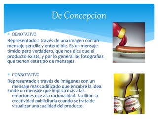De Concepcion 
 DENOTATIVO 
Representado a través de una imagen con un 
mensaje sencillo y entendible. Es un mensaje 
tímido pero verdadero, que nos dice que el 
producto existe, y por lo general las fotografías 
que tienen este tipo de mensajes. 
 CONNOTATIVO 
Representado a través de imágenes con un 
mensaje mas codificado que encubre la idea. 
Emite un mensaje que implica más a las 
emociones que a la racionalidad. Facilitan la 
creatividad publicitaria cuando se trata de 
visualizar una cualidad del producto. 
 