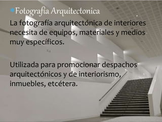 Fotografía Arquitectonica 
La fotografía arquitectónica de interiores 
necesita de equipos, materiales y medios 
muy específicos. 
Utilizada para promocionar despachos 
arquitectónicos y de interiorismo, 
inmuebles, etcétera. 
 