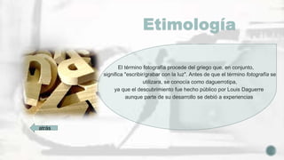 Etimología
El término fotografía procede del griego que, en conjunto,
significa "escribir/grabar con la luz". Antes de que el término fotografía se
utilizara, se conocía como daguerrotipa,
ya que el descubrimiento fue hecho público por Louis Daguerre
aunque parte de su desarrollo se debió a experiencias
atrás
 