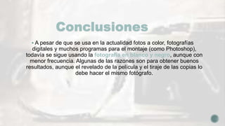 Conclusiones
 A pesar de que se usa en la actualidad fotos a color, fotografías
digitales y muchos programas para el montaje (como Photoshop),
todavía se sigue usando la fotografía en blanco y negro, aunque con
menor frecuencia. Algunas de las razones son para obtener buenos
resultados, aunque el revelado de la película y el tiraje de las copias lo
debe hacer el mismo fotógrafo.
 