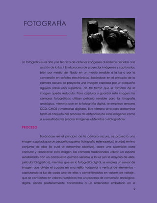 2
La fotografía es el arte y la técnica de obtener imágenes duraderas debidas a la
acción de la luz.1 Es el proceso de proyectar imágenes y capturarlas,
bien por medio del fijado en un medio sensible a la luz o por la
conversión en señales electrónicas. Basándose en el principio de la
cámara oscura, se proyecta una imagen captada por un pequeño
agujero sobre una superficie, de tal forma que el tamaño de la
imagen queda reducido. Para capturar y guardar esta imagen, las
cámaras fotográficas utilizan película sensible para la fotografía
analógica, mientras que en la fotografía digital, se emplean sensores
CCD, CMOS y memorias digitales. Este término sirve para denominar
tanto al conjunto del proceso de obtención de esas imágenes como
a su resultado: las propias imágenes obtenidas o «fotografías».
PROCESO
Basándose en el principio de la cámara oscura, se proyecta una
imagen captada por un pequeño agujero (fotografía estenopeica) o un(a) lente o
conjunto de ellos (lo cual se denomina objetivo), sobre una superficie; para
capturar y almacenar esta imagen, las cámaras tradicionales utilizan un soporte
sensibilizado con un compuesto químico sensible a la luz (en la mayoría de ellas,
película fotográfica), mientras que en la fotografía digital, se emplea un sensor de
imagen que divide el cuadro en una rejilla horizontal y vertical de elementos -
capturando la luz de cada uno de ellos y convirtiéndolos en valores de voltaje-,
que se convierten en valores numéricos tras un proceso de conversión analógica-
digital, siendo posteriormente transmitidos a un ordenador embebido en el
FOTOGRAFÍA
 