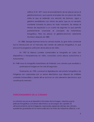 6
aditiva.15 En 1871 nace el procedimiento de las placas secas al
gelatino-bromuro, que supone el empleo de una placa de vidrio
sobre la que se extiende una solución de bromuro, agua y
gelatina sensibilizada con nitrato de plata; que ya no necesita
mantener húmeda la placa en todo momento. Se rebaja el
tiempo de exposición a un cuarto de segundo, lo que permite
posteriormente acercarse al concepto de instantánea
fotográfica. Pero las placas al gelatino-bromuro solamente
triunfaron después de 1880.
En 1888, George Eastman lanza la cámara Kodak. Su gran éxito comercial
fue la introducción en el mercado del carrete de película fotográfica, lo que
provocó la progresiva sustitución de las placas de vidrio.
En 1907 la fábrica Lumière comercializa la fotografía en color. Son
diapositivas o transparencias en vidrio, conocidas como placas autocromas o
Autochrome.
En 1948 nace la fotografía instantánea de Polaroid: una cámara que revelaba y
positivaba la imagen en tan solo 60 segundos.
Finalmente, en 1990, comenzó la digitalización del ámbito fotográfico: las
imágenes son capturadas por un sensor electrónico que dispone de múltiples
unidades fotosensibles y desde allí se archivan en otro elemento electrónico que
constituye la memoria.
FUINCIONAMIENTO DE LA CÁMARAi
La cámara oscura es el dispositivo formador de la imagen, mientras que la
película fotográfica o el sensor electrónico se encargan de captarla. El
almacenamiento de las imágenes capturadas depende del tipo de cámara,
quedando guardadas en la misma película si se trata de máquinas clásicas, o en
 