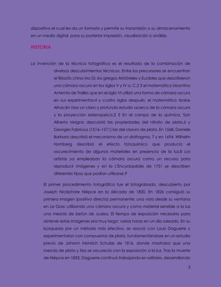 3
dispositivo el cual les da un formato y permite su transmisión o su almacenamiento
en un medio digital, para su posterior impresión, visualización o análisis.
HISTORIA
La invención de la técnica fotográfica es el resultado de la combinación de
diversos descubrimientos técnicos. Entre los precursores se encuentran
el filósofo chino Mo Di, los griegos Aristóteles y Euclides que describieron
una cámara oscura en los siglos V y IV a. C,2 3 el matemático bizantino
Antemio de Tralles que en el siglo VI utilizó una forma de cámara oscura
en sus experimentos;4 y cuatro siglos después, el matemático árabe
Alhacén hizo un claro y profundo estudio acerca de la cámara oscura
y la proyección estenopeica.3 5 En el campo de la química, San
Alberto Magno descubrió las propiedades del nitrato de plata,6 y
Georges Fabricius (1516–1571) las del cloruro de plata. En 1568, Daniele
Barbaro describió el mecanismo de un diafragma, 7 y en 1694, Wilhelm
Homberg describió el efecto fotoquímico que producía el
oscurecimiento de algunos materiales en presencia de la luz.8 Los
artistas ya empleaban la cámara oscura como un recurso para
reproducir imágenes y en la L'Encyclopédie de 1751 se describen
diferentes tipos que podían utilizarse.9
El primer procedimiento fotográfico fue el fotograbado, descubierto por
Joseph Nicéphore Niépce en la década de 1820. En 1826 consiguió su
primera imagen (positivo directo) permanente: una vista desde su ventana
en Le Gras; utilizando una cámara oscura y como material sensible a la luz
una mezcla de betún de Judea. El tiempo de exposición necesario para
obtener estas imágenes era muy largo: varias horas en un día soleado. En su
búsqueda por un método más efectivo, se asoció con Louis Daguerre y
experimentaron con compuestos de plata, fundamentándose en un estudio
previo de Johann Heinrich Schulze de 1816, donde mostraba que una
mezcla de plata y tiza se oscurecía con la exposición a la luz. Tras la muerte
de Niépce en 1833, Daguerre continuó trabajando en solitario, desarrollando
 