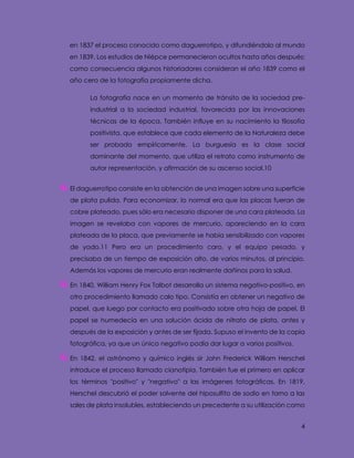 4
en 1837 el proceso conocido como daguerrotipo, y difundiéndolo al mundo
en 1839. Los estudios de Niépce permanecieron ocultos hasta años después;
como consecuencia algunos historiadores consideran el año 1839 como el
año cero de la fotografía propiamente dicha.
La fotografía nace en un momento de tránsito de la sociedad pre-
industrial a la sociedad industrial, favorecida por las innovaciones
técnicas de la época. También influye en su nacimiento la filosofía
positivista, que establece que cada elemento de la Naturaleza debe
ser probado empíricamente. La burguesía es la clase social
dominante del momento, que utiliza el retrato como instrumento de
autor representación, y afirmación de su ascenso social.10
El daguerrotipo consiste en la obtención de una imagen sobre una superficie
de plata pulida. Para economizar, lo normal era que las placas fueran de
cobre plateado, pues sólo era necesario disponer de una cara plateada. La
imagen se revelaba con vapores de mercurio, apareciendo en la cara
plateada de la placa, que previamente se había sensibilizado con vapores
de yodo.11 Pero era un procedimiento caro, y el equipo pesado, y
precisaba de un tiempo de exposición alto, de varios minutos, al principio.
Además los vapores de mercurio eran realmente dañinos para la salud.
En 1840, William Henry Fox Talbot desarrolla un sistema negativo-positivo, en
otro procedimiento llamado calo tipo. Consistía en obtener un negativo de
papel, que luego por contacto era positivado sobre otra hoja de papel. El
papel se humedecía en una solución ácida de nitrato de plata, antes y
después de la exposición y antes de ser fijada. Supuso el invento de la copia
fotográfica, ya que un único negativo podía dar lugar a varios positivos.
En 1842, el astrónomo y químico inglés sir John Frederick William Herschel
introduce el proceso llamado cianotipia. También fue el primero en aplicar
los términos "positivo" y "negativo" a las imágenes fotográficas. En 1819,
Herschel descubrió el poder solvente del hiposulfito de sodio en torno a las
sales de plata insolubles, estableciendo un precedente a su utilización como
 