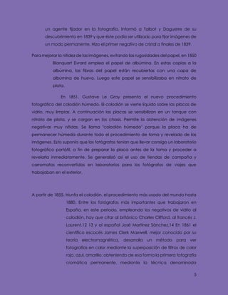 5
un agente fijador en la fotografía. Informó a Talbot y Daguerre de su
descubrimiento en 1839 y que éste podía ser utilizado para fijar imágenes de
un modo permanente. Hizo el primer negativo de cristal a finales de 1839.
Para mejorar la nitidez de las imágenes, evitando las rugosidades del papel, en 1850
Blanquart Evrard emplea el papel de albúmina. En estas copias a la
albúmina, las fibras del papel están recubiertas con una capa de
albúmina de huevo. Luego este papel se sensibilizaba en nitrato de
plata.
En 1851, Gustave Le Gray presenta el nuevo procedimiento
fotográfico del colodión húmedo. El colodión se vierte líquido sobre las placas de
vidrio, muy limpias. A continuación las placas se sensibilizan en un tanque con
nitrato de plata, y se cargan en los chasis. Permite la obtención de imágenes
negativas muy nítidas. Se llama "colodión húmedo" porque la placa ha de
permanecer húmeda durante todo el procedimiento de toma y revelado de las
imágenes. Esto suponía que los fotógrafos tenían que llevar consigo un laboratorio
fotográfico portátil, a fin de preparar la placa antes de la toma y proceder a
revelarla inmediatamente. Se generalizó así el uso de tiendas de campaña y
carromatos reconvertidos en laboratorios para los fotógrafos de viajes que
trabajaban en el exterior.
A partir de 1855, triunfa el colodión, el procedimiento más usado del mundo hasta
1880. Entre los fotógrafos más importantes que trabajaron en
España, en este periodo, empleando los negativos de vidrio al
colodión, hay que citar al británico Charles Clifford, al francés J.
Laurent,12 13 y al español José Martínez Sánchez.14 En 1861 el
científico escocés James Clerk Maxwell, mejor conocido por su
teoría electromagnética, desarrolla un método para ver
fotografías en color mediante la superposición de filtros de color
rojo, azul, amarillo; obteniendo de esa forma la primera fotografía
cromática permanente, mediante la técnica denominada
 