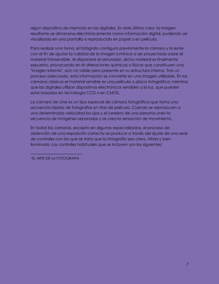 7
algún dispositivo de memoria en las digitales. En este último caso, la imagen
resultante se almacena electrónicamente como información digital, pudiendo ser
visualizada en una pantalla o reproducida en papel o en película.
Para realizar una toma, el fotógrafo configura previamente la cámara y la lente
con el fin de ajustar la calidad de la imagen lumínica a ser proyectada sobre el
material fotosensible. Al dispararse el obturador, dicho material es finalmente
expuesto, provocando en él alteraciones químicas o físicas que constituyen una
"imagen latente", aún no visible pero presente en su estructura interna. Tras un
proceso adecuado, esta información se convierte en una imagen utilizable. En las
cámaras clásicas el material sensible es una película o placa fotográfica; mientras
que las digitales utilizan dispositivos electrónicos sensibles a la luz, que pueden
estar basados en tecnología CCD o en CMOS.
La cámara de cine es un tipo especial de cámara fotográfica que toma una
secuencia rápida de fotografías en tiras de película. Cuando se reproducen a
una determinada velocidad los ojos y el cerebro de una persona unen la
secuencia de imágenes separadas y se crea la sensación de movimiento.
En todas las cámaras, excepto en algunas especializadas, el proceso de
obtención de una exposición correcta se produce a través del ajuste de una serie
de controles con los que se trata que la fotografía sea clara, nítida y bien
iluminada. Los controles habituales que se incluyen son los siguientes:
i EL ARTE DE LA FOTOGRAFIA
 