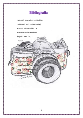 9
Bibliografía
.Microsoft Encarta Enciclopedia 2000
.Universitas (Enciclopedia Cultural)
.Editorial: Salvat Editores, S.A.
.Ciudad de Edición: Barcelona
.Páginas: 268 a 277
. Internet
.Páginas:
1) www.foto3.es/web/historia.htm
2) www.fotonostra.com/biografías/histfoto.htm
Revista Anteojito
Ciudad de edición: Chile
Editorial: Espasa Calpe S.A., 1986
Fecha: 18 de Agosto de 1988
Página: 2838(libro nº 23)
 