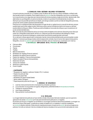 6. CONSEJOS PARA OBTENER MEJORES FOTOGRAFÍAS.
Limpie la cámara y la lente con un cepillo suave.El efecto del ojo rojo es a veces inevitable si el flash está
demasiado próximo al objetivo.Para evitarlo pida a la persona que va a fotografiar que mire a una lámpara
luminosa durante unos segundos (asíreduce el tamaño de las pupilas) y luego tome la foto rápidamente.Otra
alternativa es que fotografíe a la persona desde un lado sin que ésta mire directamente a la cámara.
Siempre que sea posible aproxímese al objeto,pero tenga cuidado cuando se trate de fotografiar personas,
porque las caras pueden aparecer distorsionadas.
Presione con suavidad el botón del disparador en lugar de dar un golpe brusco y sacudir la cámara,porque
puede hacer que la foto salga movida.Infórmese sobre cual es la distancia menor con la que su cámara
puede obtener enfoques nítidos.Puede que esté señalada en la escala de enfoque y que se aprecie en el
punto central del telémetro.
Mire la escala de profundidad de campo (si la hay) sobre el objetivo de la cámara.Esta útil guía le dice que
parte de su fotografía estará dentro de foco en cualquier posición de la abertura del diafragma.Podrá
comprobar que cerrando el diafragma,puede hacer que el fondo quede también enfocado.
Si su cámara no lleva exposímetro incorporado,lea las instrucciones del fabricante que acompañan a cada
película.Y siempre que tengas dudas sobre la exposición correcta,haz al menos tres exposiciones para tu
fotografía: una con los valores que consideres correctos,otra con menos luzy una tercera con más luz.
7. MATERIALES EMPLEADOS EN EL PROCESO DE REVELADO
 Cámara reflex.
 Cronómetro
 Tijeras
 Toallas
 Bata de laboratorio
 Revelador de negativo (Frascos opacos)
 Revelador de papel (Frascos opacos)
 Fijador de negativo ( Frascos transparentes)
 Fijador de papel (Frascos transparentes)
 Detenedor de baño
 Tanque de revelado
 Shampoo o jabón líquido
 Cuero mojado
- CANTIDADES
* Revelador de negativo o película: Kodak d 76 ( 3 sobres)
* Fijador de película:fixer
* Fijador de papel:fixer
* Revelador de papel:Kodak Dektol
* Ácido acético (Vinagre)
* Papel especial (sobre de 25 hojas =1)
8. MEDIDAS DE SEGURIDAD
1. Leer las instrucciones de cómo manipular los productos químicos.
2. Los productos no se guardan en lugares refrigerados,preferiblemente en temperatura ambiente.
3. Trabajar en espacios libres.
4. Usar ropas protectoras.
5. Hay que tener mucha ventilación.
9. EL REVELADO
La imagen latente de la película se hace visible a través del proceso llamado revelado,que se supone la
aplicación de ciertas soluciones químicas para transformar la película en un negativo.
El proceso por el que un negativo se convierte en una imagen positiva se denomina positivado.La imagen se
denomina copia o foto papel. La película se revela al tratarla con un revelador o solución reveladora,
un producto alcalino reductor.Esta solución reactiva el proceso iniciado por la acción de la luz al exponer la
película.Con ello se reducen más los cristales de haluros de plata en los que se ha formado plata de modo
 