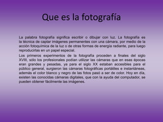 Que es la fotografía
La palabra fotografía significa escribir o dibujar con luz. La fotografía es
la técnica de captar imágenes permanentes con una cámara, por medio de la
acción fotoquímica de la luz o de otras formas de energía radiante, para luego
reproducirlas en un papel especial.
Los primeros experimentos de la fotografía proceden a finales del siglo
XVIII, sólo los profesionales podían utilizar las cámaras que en esas épocas
eran grandes y pesadas, ya para el siglo XX estaban accesibles para el
público general, surgieron las cámaras fotográficas portátiles e instantáneas,
además el color blanco y negro de las fotos pasó a ser de color. Hoy en día,
existen las conocidas cámaras digitales, que con la ayuda del computador, se
pueden obtener fácilmente las imágenes.
 