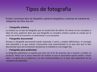 Tipos de fotografia
Existen numerosos tipos de fotografía o géneros fotográficos y decenas de maneras de
categorizar las fotos que son :
• Fotografia artística
La artística es un tipo de fotografía que no resulta fácil de definir. Sin entrar en los conceptos e
ideas de arte, podemos decir que una fotografía se considera artística cuando es creada por el
autor con el fin de transmitir un sentimiento o una sensación.
• Fotografia documental
Aunque la fotografía documental puede responder a varias y amplias definiciones, el concepto
más extendido y al que nuestro inconsciente está acostumbrado es el que dice que la foto
documental nace con la intención de plasmar la realidad en una imagen fija.
• Fotografia para publicidad
La fotografía publicitaria es aquella que nace con el fin de anunciar, dar a conocer y vender un
producto. Nació con la única intención de mostrar lo que el anunciante quería vender y hacer
saber a la gente de su existencia y ha ido transformándose en la baza más importante de las
campañas de publicidad.
 