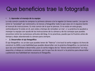 Que beneficios trae la fotografia
• 1. Aprender el manejo de tu equipo
Lo más común cuando te compras tu primera cámara o te la regalan (si tienes suerte ) es que te
entre la “ansiedad” por estrenarlo y te lances a fotografiar todo lo que veas sin ni siquiera leerte
el manual de instrucciones. Es más común de lo que te piensas. Si no estás en este grupo,
¡enhorabuena! Si estás en él, aún estás a tiempo de remediar un mal ;). La práctica te ayudará a
manejar tu equipo con ayuda de las instrucciones de tu cámara y de los consejos que puedes
encontrar entre los numerosos artículos del blog. Si no practicas, puede que te frustres antes de
tiempo y dejes abandonada tu cámara para siempre.
• 2. Desarrollar el ojo fotográfico
El ojo fotográfico es un don que puedes tener de “fabrica” si te tocó la varita mágica a la hora de
construir tu ADN o una habilidad que puedes desarrollar con la práctica fotográfica. Lo normal es
que sea una habilidad a desarrollar, pues la varita mágica de los “dones extraordinarios” es muy
exquisita y trabaja en contadas ocasiones, por lo que has de recurrir a la práctica para desarrollar
y potenciar esa habilidad tan necesaria en fotografía.
 