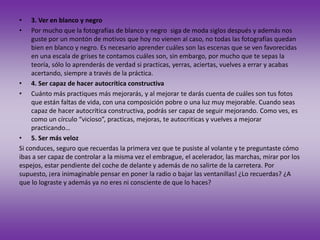 • 3. Ver en blanco y negro
• Por mucho que la fotografías de blanco y negro siga de moda siglos después y además nos
guste por un montón de motivos que hoy no vienen al caso, no todas las fotografías quedan
bien en blanco y negro. Es necesario aprender cuáles son las escenas que se ven favorecidas
en una escala de grises te contamos cuáles son, sin embargo, por mucho que te sepas la
teoría, sólo lo aprenderás de verdad si practicas, yerras, aciertas, vuelves a errar y acabas
acertando, siempre a través de la práctica.
• 4. Ser capaz de hacer autocrítica constructiva
• Cuánto más practiques más mejorarás, y al mejorar te darás cuenta de cuáles son tus fotos
que están faltas de vida, con una composición pobre o una luz muy mejorable. Cuando seas
capaz de hacer autocrítica constructiva, podrás ser capaz de seguir mejorando. Como ves, es
como un círculo “vicioso”, practicas, mejoras, te autocriticas y vuelves a mejorar
practicando…
• 5. Ser más veloz
Si conduces, seguro que recuerdas la primera vez que te pusiste al volante y te preguntaste cómo
ibas a ser capaz de controlar a la misma vez el embrague, el acelerador, las marchas, mirar por los
espejos, estar pendiente del coche de delante y además de no salirte de la carretera. Por
supuesto, ¡era inimaginable pensar en poner la radio o bajar las ventanillas! ¿Lo recuerdas? ¿A
que lo lograste y además ya no eres ni consciente de que lo haces?
 