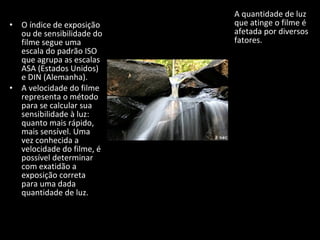 • O índice de exposição
ou de sensibilidade do
filme segue uma
escala do padrão ISO
que agrupa as escalas
ASA (Estados Unidos)
e DIN (Alemanha).
• A velocidade do filme
representa o método
para se calcular sua
sensibilidade à luz:
quanto mais rápido,
mais sensível. Uma
vez conhecida a
velocidade do filme, é
possível determinar
com exatidão a
exposição correta
para uma dada
quantidade de luz.
A quantidade de luz
que atinge o filme é
afetada por diversos
fatores.
 