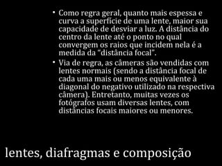 lentes, diafragmas e composição
• Como regra geral, quanto mais espessa e
curva a superfície de uma lente, maior sua
capacidade de desviar a luz. A distância do
centro da lente até o ponto no qual
convergem os raios que incidem nela é a
medida da “distância focal”.
• Via de regra, as câmeras são vendidas com
lentes normais (sendo a distância focal de
cada uma mais ou menos equivalente à
diagonal do negativo utilizado na respectiva
câmera). Entretanto, muitas vezes os
fotógrafos usam diversas lentes, com
distâncias focais maiores ou menores.
 