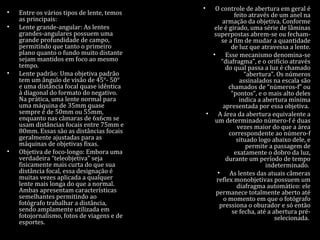 • Entre os vários tipos de lente, temos
as principais:
• Lente grande-angular: As lentes
grandes-angulares possuem uma
grande profundidade de campo,
permitindo que tanto o primeiro
plano quanto o fundo muito distante
sejam mantidos em foco ao mesmo
tempo.
• Lente padrão: Uma objetiva padrão
tem um ângulo de visão de 45°- 50°
e uma distância focal quase idêntica
à diagonal do formato do negativo.
Na prática, uma lente normal para
uma máquina de 35mm quase
sempre é de 50mm ou 55mm,
enquanto nas câmaras de 6x6cm se
usam distâncias focais entre 75mm e
80mm. Essas são as distâncias focais
geralmente ajustadas para as
máquinas de objetivas fixas.
• Objetiva de foco-longo: Embora uma
verdadeira “teleobjetiva” seja
fisicamente mais curta do que sua
distância focal, essa designação é
muitas vezes aplicada a qualquer
lente mais longa do que a normal.
Ambas apresentam características
semelhantes permitindo ao
fotógrafo trabalhar a distância,
sendo amplamente utilizada em
fotojornalismo, fotos de viagens e de
esportes.
• O controle de abertura em geral é
feito através de um anel na
armação da objetiva. Conforme
ele é girado, uma série de lâminas
superpostas abrem-se ou fecham-
se a fim de mudar a quantidade
de luz que atravessa a lente.
• Esse mecanismo denomina-se
“diafragma”, e o orifício através
do qual passa a luz é chamado
“abertura”. Os números
assinalados na escala são
chamados de “números-f” ou
“pontos”, e o mais alto deles
indica a abertura mínima
apresentada por essa objetiva.
• A área da abertura equivalente a
um determinado número-f é duas
vezes maior do que a área
correspondente ao número-f
situado logo abaixo dele, e
permite a passagem de
exatamente o dobro da luz,
durante um período de tempo
indeterminado.
• As lentes das atuais câmeras
reflex monobjetivas possuem um
diafragma automático: ele
permanece totalmente aberto até
o momento em que o fotógrafo
pressiona o oburador e só então
se fecha, até a abertura pré-
selecionada.
 
