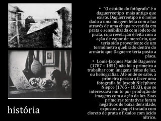 história
• “O estúdio do fotógrafo” é o
daguerreotipo mais antigo que
existe. Daguerreotipo é o nome
dado a uma imagem feita com a luz
através de uma chapa revestida em
prata e sensibilizada com iodeto de
prata, cuja revelação é feita com a
ação de vapor de mercúrio, que
teria sido proveniente de um
termômetro quebrado dentro do
armário que Daguerre teria posto a
placa.
• Louís-Jacques Mandé Daguerre
(1787 – 1851) não foi o primeiro a
trabalhar com imagens feitas de luz,
ou heliografias. Até onde se sabe, a
primeira pessoa a fazer uma
fotografia foi Joseph Nicéphore
Niepce (1765 - 1833), que se
interessava muito por produção de
imagens com a ação da luz. Suas
primeiras tentativas foram
negativos de baixa densidade,
expostos a papel tratado com
cloreto de prata e fixados com ácido
nítrico.
 