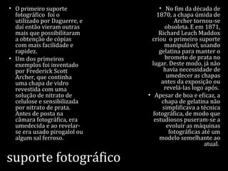 suporte fotográfico
• O primeiro suporte
fotográfico foi o
utilizado por Daguerre, e
daí então vieram outras
mais que possibilitaram
a obtenção de cópias
com mais facilidade e
rapidez.
• Um dos primeiros
exemplos foi inventado
por Frederick Scott
Archer, que continha
uma chapa de vidro
revestida com uma
solução de nitrato de
celulose e sensibilizada
por nitrato de prata.
Antes de posta na
câmara fotográfica, era
umedecida e ao revelar-
se era usado pirogalol ou
algum sal ferroso.
• No fim da década de
1870, a chapa úmida de
Archer tornou-se
obsoleta. E em 1871,
Richard Leach Maddox
criou o primeiro suporte
manipulável, usando
gelatina para manter o
brometo de prata no
lugar. Deste modo, já não
havia necessidade de
umedecer as chapas
antes da exposição ou
revelá-las logo após.
• Apesar de boa e eficaz, a
chapa de gelatina não
simplificava a técnica
fotográfica, de modo que
estudiosos puseram-se a
evoluir as máquinas
fotográficas até um
modelo semelhante ao
atual.
 
