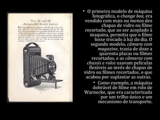 • O primeiro modelo de máquina
fotográfica, o change box, era
vendido com mais ou menos dez
chapas de vidro ou filme
recortado, que ao ser acoplado à
maquina, permitia que o filme
fosse trocado à luz do dia. O
segundo modelo, câmara com
magazine, trazia de doze a
quarenta placas ou filmes
recortados, e as câmaras com
chassis e rolos usavam películas
flexíveis ao invés de chapas de
vidro ou filmes recortados, o que
acabou por suplantar as outras.
• Como exemplo, a máquina
dobrável de filme em rolo de
Warnecke, que era caracterizada
por um trilho único e um
mecanismo de transporte.
 