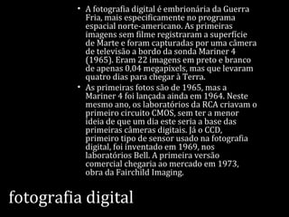 fotografia digital
• A fotografia digital é embrionária da Guerra
Fria, mais especificamente no programa
espacial norte-americano. As primeiras
imagens sem filme registraram a superfície
de Marte e foram capturadas por uma câmera
de televisão a bordo da sonda Mariner 4
(1965). Eram 22 imagens em preto e branco
de apenas 0,04 megapixels, mas que levaram
quatro dias para chegar à Terra.
• As primeiras fotos são de 1965, mas a
Mariner 4 foi lançada ainda em 1964. Neste
mesmo ano, os laboratórios da RCA criavam o
primeiro circuito CMOS, sem ter a menor
ideia de que um dia este seria a base das
primeiras câmeras digitais. Já o CCD,
primeiro tipo de sensor usado na fotografia
digital, foi inventado em 1969, nos
laboratórios Bell. A primeira versão
comercial chegaria ao mercado em 1973,
obra da Fairchild Imaging.
 