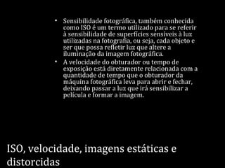 ISO, velocidade, imagens estáticas e
distorcidas
• Sensibilidade fotográfica, também conhecida
como ISO é um termo utilizado para se referir
à sensibilidade de superfícies sensíveis à luz
utilizadas na fotografia, ou seja, cada objeto e
ser que possa refletir luz que altere a
iluminação da imagem fotográfica.
• A velocidade do obturador ou tempo de
exposição está diretamente relacionada com a
quantidade de tempo que o obturador da
máquina fotográfica leva para abrir e fechar,
deixando passar a luz que irá sensibilizar a
película e formar a imagem.
 
