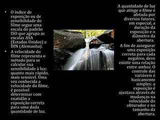 • O índice de
exposição ou de
sensibilidade do
filme segue uma
escala do padrão
ISO que agrupa as
escalas ASA
(Estados Unidos) e
DIN (Alemanha).
• A velocidade do
filme representa o
método para se
calcular sua
sensibilidade à luz:
quanto mais rápido,
mais sensível. Uma
vez conhecida a
velocidade do filme,
é possível
determinar com
exatidão a
exposição correta
para uma dada
quantidade de luz.
A quantidade de luz
que atinge o filme é
afetada por
diversos fatores,
em especial, a
duração da
exposição e o
diâmetro da
abertura.
A fim de assegurar
uma exposição
correta para cada
negativo, deve
existir uma relação
entre ambas. O
controle das
variáveis é
basicamente
simples: a
exposição é
ajustava através de
mudanças na
velocidade do
obturador e no
tamanho da
abertura.
 