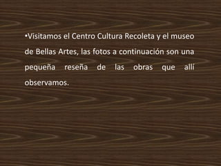 •Visitamos el Centro Cultura Recoleta y el museo
de Bellas Artes, las fotos a continuación son una
pequeña reseña de las obras que allí
observamos.
 