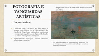 FOTOGRAFIA E
VANGUARDAS
ARTÍSTICAS
• Impressionismo:
• Criado na França, no início dos anos 1860, se
separou radicalmente do ACADEMISMO das
Escolas de Belas Artes, rejeitando a perspectiva,
a composição equilibrada, as figuras idealizadas
e os temas mitológicos e pomposos.
• Representavam sensações visuais imediatas
através da cor e da luz.
• Impressão, nascer do sol (do francês: Impression, soleil
levant) é a famosa pintura impressionista de Claude
Monet, realizada em 1872
• Seu objetivo principal era apresentar uma “impressão” ou
as percepções sensoriais iniciais registradas por um artista
num breve vislumbre.
Impressão, nascer do sol Claude Monet, realizada
em 1872.
 