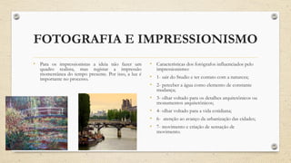 FOTOGRAFIA E IMPRESSIONISMO
• Para os impressionistas a ideia não fazer um
quadro realista, mas registar a impressão
momentânea do tempo presente. Por isso, a luz é
importante no processo.
• Características dos fotógrafos influenciados pelo
impressionismo:
• 1- sair do Studio e ter contato com a natureza;
• 2- perceber a água como elemento de constante
mudança;
• 3- olhar voltado para os detalhes arquitetônicos ou
monumentos arquitetônicos;
• 4- olhar voltado para a vida cotidiana;
• 6- atenção ao avanço da urbanização das cidades;
• 7- movimento e criação de sensação de
movimento.
 