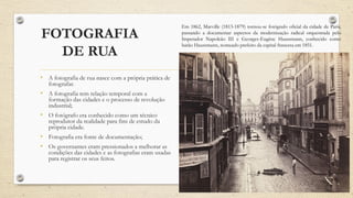 FOTOGRAFIA
DE RUA
• A fotografia de rua nasce com a própria prática de
fotografar.
• A fotografia tem relação temporal com a
formação das cidades e o processo de revolução
industrial;
• O fotógrafo era conhecido como um técnico
reprodutor da realidade para fins de estudo da
própria cidade.
• Fotografia era fonte de documentação;
• Os governantes eram pressionados a melhorar as
condições das cidades e as fotografias eram usadas
para registrar os seus feitos.
Em 1862, Marville (1813-1879) tornou-se fotógrafo oficial da cidade de Paris,
passando a documentar aspectos da modernização radical orquestrada pelo
Imperador Napoleão III e Georges-Eugène Haussmann, conhecido como
barão Haussmann, nomeado prefeito da capital francesa em 1851.
 