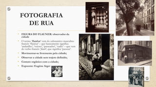 FOTOGRAFIA
DE RUA
• FIGURA DO FLAUNER: observador da
cidade
• O termo ‘flanêur‘ vem do substantivo masculino
francês ‘flanêur’ – que basicamente significa
‘andarilho’, ‘ocioso’, ‘passeador’, ‘vadio’ – que vem
do verbo francês ‘flanêr‘, que significa ‘passear’.
• Movimentar-se livremente pela cidade;
• Observar a cidade sem trajeto definido;
• Contato orgânico com a cidade;
• Expoente: Eugène Atget
 