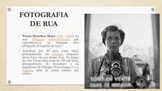 FOTOGRAFIA
DE RUA
• Vivian Dorothea Maier 1926 –-2009) foi
uma fotógrafa norte-americana que
especializou-se na chamada street
photography (fotografia de rua).[1]
• Trabalhou por 40 anos como babá,
principalmente em Chicago, enquanto
tirava fotos em seu tempo livre. Ao longo
da vida Vivian tirou mais de 150 mil fotos,
principalmente de moradores e da
arquitetura de Chicago, Nova Iorque e Los
Angeles, além de outras cidades que
visitou.
 