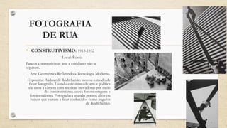 FOTOGRAFIA
DE RUA
• CONSTRUTIVISMO: 1913-1932
Local: Rússia
Para os construtivistas arte e cotidiano não se
separam.
Arte Geométrica Refletindo a Tecnologia Moderna.
Expositor: Aleksandr Ródtchenko inovou o modo de
fazer fotografia. Usando este misto de arte e política
ele usou a câmera com técnicas inovadoras por meio
do construtivismo. usava fotomontagens e
fotojornalismo. Fotografava usando pontos altos ou
baixos que vieram a ficar conhecidos como ângulos
de Ródtchenko.
 