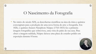 O Nascimento da Fotografia
• No início do século XIX, as descobertas científicas na área da ótica e química
convergiram para a produção de uma nova forma de arte: a fotografia. Em
1826, o químico francês Nicéphore Niépce (1765-1833) fez a primeira
imagem fotográfica que sobreviveu, uma vista do pátio de sua casa. Para
obter a imagem nublada, Niépce deixou uma placa de estanho polido em
exposição durante 8 horas.
 