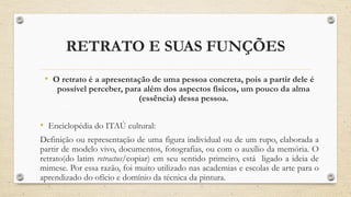 RETRATO E SUAS FUNÇÕES
• O retrato é a apresentação de uma pessoa concreta, pois a partir dele é
possível perceber, para além dos aspectos físicos, um pouco da alma
(essência) dessa pessoa.
• Enciclopédia do ITAÚ cultural:
Definição ou representação de uma figura individual ou de um rupo, elaborada a
partir de modelo vivo, documentos, fotografias, ou com o auxílio da memória. O
retrato(do latim retractus/copiar) em seu sentido primeiro, está ligado a ideia de
mimese. Por essa razão, foi muito utilizado nas academias e escolas de arte para o
aprendizado do ofício e domínio da técnica da pintura.
 