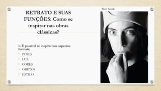 RETRATO E SUAS
FUNÇÕES: Como se
inspirar nas obras
clássicas?
1- É possível se inspirar nos aspectos
formais:
• POSES
• LUZ
• CORES
• OBETOS
• ESTILO
Patti Smith
 