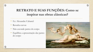 RETRATO E SUAS FUNÇÕES: Como se
inspirar nas obras clássicas?
• Ex: Alexandre Cabanel:
• Ressalta curvas
• Não esconde partes do corpo
• Equilibra a apresentação das partes
do corpo
 