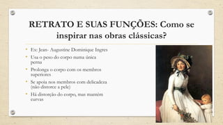 RETRATO E SUAS FUNÇÕES: Como se
inspirar nas obras clássicas?
• Ex: Jean- Augustine Dominique Ingres
• Usa o peso do corpo numa única
perna
• Prolonga o corpo com os membros
superiores
• Se apoia nos membros com delicadeza
(não distorce a pele)
• Há distorção do corpo, mas mantém
curvas
 