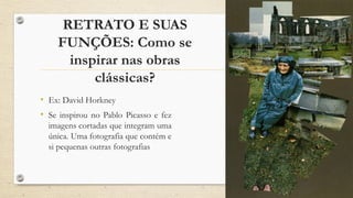 RETRATO E SUAS
FUNÇÕES: Como se
inspirar nas obras
clássicas?
• Ex: David Horkney
• Se inspirou no Pablo Picasso e fez
imagens cortadas que integram uma
única. Uma fotografia que contém e
si pequenas outras fotografias
 