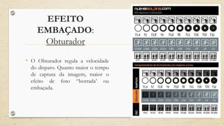 EFEITO
EMBAÇADO:
Obturador
• O Obturador regula a velocidade
do disparo. Quanto maior o tempo
de captura da imagem, maior o
efeito de foto “borrada’ ou
embaçada.
 
