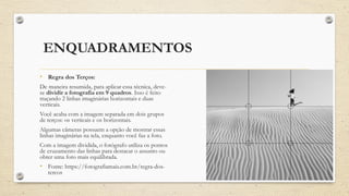ENQUADRAMENTOS
• Regra dos Terços:
De maneira resumida, para aplicar essa técnica, deve-
se dividir a fotografia em 9 quadros. Isso é feito
traçando 2 linhas imaginárias horizontais e duas
verticais.
Você acaba com a imagem separada em dois grupos
de terços: os verticais e os horizontais.
Algumas câmeras possuem a opção de mostrar essas
linhas imaginárias na tela, enquanto você faz a foto.
Com a imagem dividida, o fotógrafo utiliza os pontos
de cruzamento das linhas para destacar o assunto ou
obter uma foto mais equilibrada.
• Fonte: https://fotografiamais.com.br/regra-dos-
tercos
 