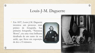 Louis-J-M. Daguerre
• Em 1837, Louis-J-M. Daguerre
inventou um processo mais
prático de fotografia. Sua
primeira fotografia, “Natureza
Morta”, era uma vista brilhante
detalhada de um canto de seu
ateliê, que ficou em exposição
de dez a 15 minutos.
 