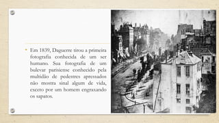 • Em 1839, Daguerre tirou a primeira
fotografia conhecida de um ser
humano. Sua fotografia de um
bulevar parisiense conhecido pela
multidão de pedestres apressados
não mostra sinal algum de vida,
exceto por um homem engraxando
os sapatos.
 