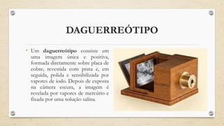 DAGUERREÓTIPO
• Um daguerreótipo consiste em
uma imagem única e positiva,
formada diretamente sobre placa de
cobre, revestida com prata e, em
seguida, polida e sensibilizada por
vapores de iodo. Depois de exposta
na câmera escura, a imagem é
revelada por vapores de mercúrio e
fixada por uma solução salina.
 